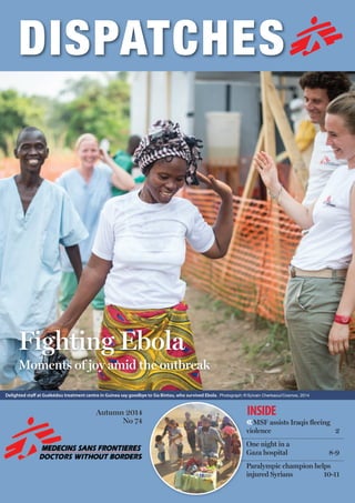 2
Autumn 2014
No 73 ‹‹The doctors battling
ebola in west Africa 3-5
One night in a
Gaza hospital 8-9
Paralympic champion helps
injured Syrians 10-11
INSIDE
Saving
Gatluok
A mother’s long journey
to keep her son alive
Fighting Ebola
Moments of joy amid the outbreak
Autumn 2014
No 74 ‹‹MSF assists Iraqis ﬂeeing
violence 2
One night in a
Gaza hospital 8-9
Paralympic champion helps
injured Syrians 10-11
INSIDE
delighted staﬀ at Guékédou treatment centre in Guinea say goodbye to Sia Bintou, who survived Ebola. Photograph: © Sylvain Cherkaoui/Cosmos, 2014
violence 2
 