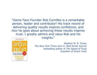 “Game	
  Face	
  Founder	
  Rob	
  Cornilles	
  is	
  a	
  remarkable	
  
person,	
  leader	
  and	
  contributor!	
  His	
  track	
  record	
  of	
  
delivering	
  quality	
  results	
  inspires	
  conﬁdence,	
  and	
  
how	
  he	
  goes	
  about	
  achieving	
  those	
  results	
  inspires	
  
trust.	
  I	
  greatly	
  admire	
  and	
  value	
  Rob	
  and	
  his	
  
insights.”
Stephen	
  M.	
  R.	
  Covey	
  
The	
  New	
  York	
  Times	
  and	
  #1	
  Wall	
  Street	
  Journal	
  	
  
bestselling	
  author	
  of	
  The	
  Speed	
  of	
  Trust	
  
Coauthor	
  of	
  Smart	
  Trust	
  	
  
 