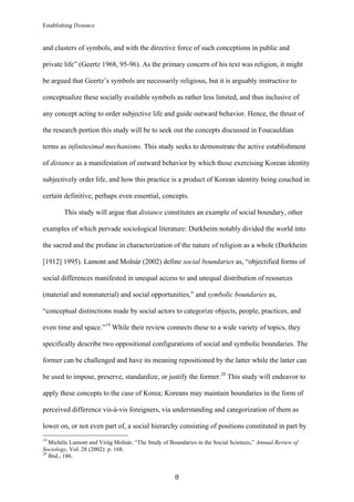 Establishing Distance
	
8	
and clusters of symbols, and with the directive force of such conceptions in public and
private life” (Geertz 1968, 95-96). As the primary concern of his text was religion, it might
be argued that Geertz’s symbols are necessarily religious, but it is arguably instructive to
conceptualize these socially available symbols as rather less limited, and thus inclusive of
any concept acting to order subjective life and guide outward behavior. Hence, the thrust of
the research portion this study will be to seek out the concepts discussed in Foucauldian
terms as infinitesimal mechanisms. This study seeks to demonstrate the active establishment
of distance as a manifestation of outward behavior by which those exercising Korean identity
subjectively order life, and how this practice is a product of Korean identity being couched in
certain definitive, perhaps even essential, concepts.
This study will argue that distance constitutes an example of social boundary, other
examples of which pervade sociological literature: Durkheim notably divided the world into
the sacred and the profane in characterization of the nature of religion as a whole (Durkheim
[1912] 1995). Lamont and Molnár (2002) define social boundaries as, “objectified forms of
social differences manifested in unequal access to and unequal distribution of resources
(material and nonmaterial) and social opportunities,” and symbolic boundaries as,
“conceptual distinctions made by social actors to categorize objects, people, practices, and
even time and space.”19
While their review connects these to a wide variety of topics, they
specifically describe two oppositional configurations of social and symbolic boundaries. The
former can be challenged and have its meaning repositioned by the latter while the latter can
be used to impose, preserve, standardize, or justify the former.20
This study will endeavor to
apply these concepts to the case of Korea; Koreans may maintain boundaries in the form of
perceived difference vis-à-vis foreigners, via understanding and categorization of them as
lower on, or not even part of, a social hierarchy consisting of positions constituted in part by
																																																								
19
Michèle Lamont and Virág Molnár, “The Study of Boundaries in the Social Sciences,” Annual Review of
Sociology, Vol. 28 (2002): p. 168.
20
Ibid., 186.
 