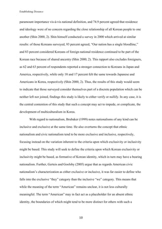 Establishing Distance
	
10	
paramount importance vis-à-vis national definition, and 74.9 percent agreed that residence
and ideology were of no concern regarding the close relationship of all Korean people to one
another (Shin 2000, 2). Shin himself conducted a survey in 2000 which arrived at similar
results: of those Koreans surveyed, 93 percent agreed, “Our nation has a single bloodline,”
and 83 percent considered Koreans of foreign national residence continued to be part of the
Korean race because of shared ancestry (Shin 2000, 2). This rapport also excludes foreigners,
as 62 and 63 percent of respondents reported a stronger connection to Koreans in Japan and
America, respectively, while only 18 and 17 percent felt the same towards Japanese and
Americans in Korea, respectively (Shin 2000, 2). Thus, the results of this study would seem
to indicate that those surveyed consider themselves part of a discrete population which can be
neither left nor joined, findings this study is likely to either verify or nullify. In any case, it is
the central contention of this study that such a concept may act to impede, or complicate, the
development of multiculturalism in Korea.
With regard to nationalism, Brubaker (1999) notes nationalisms of any kind can be
inclusive and exclusive at the same time. He also overturns the concept that ethnic
nationalism and civic nationalism tend to be more exclusive and inclusive, respectively,
focusing instead on the variation inherent to the criteria upon which exclusivity or inclusivity
might be based. This study will seek to define the criteria upon which Korean exclusivity or
inclusivity might be based, as formative of Korean identity, which in turn may have a bearing
nationalism. Further, Gerteis and Goolsby (2005) argue that as regards American civic
nationalism’s characterization as either exclusive or inclusive, it was far easier to define who
falls into the exclusive “they” category than the inclusive “we” category. This means that
while the meaning of the term “American” remains unclear, it is not less culturally
meaningful. The term “American” may in fact act as a placeholder for an absent ethnic
identity, the boundaries of which might tend to be more distinct for others with such a
 