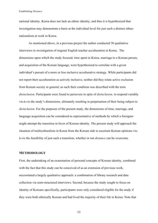 Establishing Distance
	
11	
national identity. Korea does not lack an ethnic identity, and thus it is hypothesized that
investigation may demonstrate a basis at the individual level for just such a distinct ethno-
nationalism at work in Korea.
As mentioned above, in a previous project the author conducted 30 qualitative
interviews in investigation of migrant English teacher acculturation in Korea. The
dimensions upon which the study focused, time spent in Korea, marriage to a Korean person,
and acquisition of the Korean language, were hypothesized to correlate with a given
individual’s pursuit of a more or less inclusive acculturative strategy. While participants did
not report their acculturation as actively inclusive, neither did they relate active exclusion
from Korean society in general; as such their condition was described with the term
disinclusion. Participants were found to persevere in spite of disinclusion, to respond variably
vis-à-vis the study’s dimensions, ultimately resulting in perpetuation of their being subject to
disinclusion. For the purposes of the present study, the dimensions of time, marriage, and
language acquisition can be considered as representative of methods by which a foreigner
might attempt the transition in favor of Korean identity. The present study will approach the
situation of multiculturalism in Korea from the Korean side to ascertain Korean opinions vis-
à-vis the feasibility of just such a transition, whether or not distance can be overcome.
METHODOLOGY
First, the undertaking of an examination of personal concepts of Korean identity, combined
with the fact that this study can be conceived of as an extension of previous work,
necessitated a largely qualitative approach: a combination of library research and data
collection via semi-structured interviews. Second, because the study sought to focus on
identity of Koreans specifically, participants were only considered eligible for the study if
they were both ethnically Korean and had lived the majority of their life in Korea. Note that
 