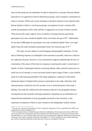 Establishing Distance
	
12	
focus on this group was not undertaken in order to characterize a concept of Korean identity
particular to it in opposition to that of other Korean groups, such as diasporic communities in
China or America. While such a focus introduces a limitation inherent to the contention that
Korean identity is likely to vary between groups, investigation of such a variation falls
outside the parameters of this study and thus is suggested as an avenue of future research.
Third, because the study sought to focus on identity of younger Koreans specifically,
participants were only considered eligible if they were below the age of 40.21
Additionally,
for the sake of IRB approval, participants were only considered eligible if they were legal
adults; hence the study included no participants below the American age of 18.22
The study was also subject to certain language and geographic limitations. For the
sake of obtaining responses as intelligible to the researcher as possible, interviews could not
be conducted in Korean. However, it was surmised this might be mediated after the fact via
examination of the nature of the interview responses concerning the study’s central topic of
identity. In short, if participant opinions concerning identity either centered exclusively on a
small core set of concepts, or were conversely found to span a range of ideas, a case could be
made for results being generalizable to the larger population, comprised of individuals
lacking the degree of English skill necessary to participate in the study; ultimately, both
characterizations would turn out to be accurate vis-à-vis characterization of the study’s
findings. The study also suffered from the limitation inherent to the geographic distance
existing between the researcher and target population. Sampling was not undertaken on a
migrant Korean population in closer geographic proximity to the researcher, as the
experience of migration is likely to cause variation in the independent variable, Korean
																																																								
21
This age was chosen by halving Korea’s 2015 average life expectancy of 82, as reported by the WHO, and
rounding to the nearest multiple of 10.
22
Due to the perseverance of traditional age calculation methodology, Korean age count tends to differ from
those used in the west, calculated by total time elapsed since birth, by between 1 and 2 years. Koreans tend to
consider babies as 1-year-old upon birth, and years of age are traditionally added for all Koreans on the first day
of each new year. Hence a Korean child born on December 31st
will be considered 2 years old the following
day, while an American child born on the same day will only be considered 1-day-old.
 