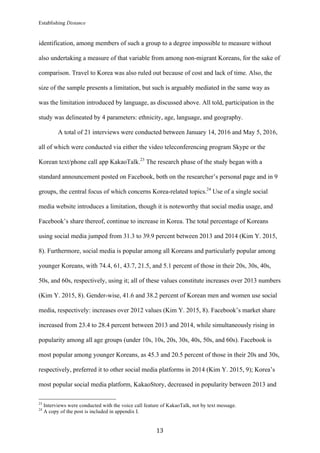 Establishing Distance
	
13	
identification, among members of such a group to a degree impossible to measure without
also undertaking a measure of that variable from among non-migrant Koreans, for the sake of
comparison. Travel to Korea was also ruled out because of cost and lack of time. Also, the
size of the sample presents a limitation, but such is arguably mediated in the same way as
was the limitation introduced by language, as discussed above. All told, participation in the
study was delineated by 4 parameters: ethnicity, age, language, and geography.
A total of 21 interviews were conducted between January 14, 2016 and May 5, 2016,
all of which were conducted via either the video teleconferencing program Skype or the
Korean text/phone call app KakaoTalk.23
The research phase of the study began with a
standard announcement posted on Facebook, both on the researcher’s personal page and in 9
groups, the central focus of which concerns Korea-related topics.24
Use of a single social
media website introduces a limitation, though it is noteworthy that social media usage, and
Facebook’s share thereof, continue to increase in Korea. The total percentage of Koreans
using social media jumped from 31.3 to 39.9 percent between 2013 and 2014 (Kim Y. 2015,
8). Furthermore, social media is popular among all Koreans and particularly popular among
younger Koreans, with 74.4, 61, 43.7, 21.5, and 5.1 percent of those in their 20s, 30s, 40s,
50s, and 60s, respectively, using it; all of these values constitute increases over 2013 numbers
(Kim Y. 2015, 8). Gender-wise, 41.6 and 38.2 percent of Korean men and women use social
media, respectively: increases over 2012 values (Kim Y. 2015, 8). Facebook’s market share
increased from 23.4 to 28.4 percent between 2013 and 2014, while simultaneously rising in
popularity among all age groups (under 10s, 10s, 20s, 30s, 40s, 50s, and 60s). Facebook is
most popular among younger Koreans, as 45.3 and 20.5 percent of those in their 20s and 30s,
respectively, preferred it to other social media platforms in 2014 (Kim Y. 2015, 9); Korea’s
most popular social media platform, KakaoStory, decreased in popularity between 2013 and
																																																								
23
Interviews were conducted with the voice call feature of KakaoTalk, not by text message.
24
A copy of the post is included in appendix I.
 