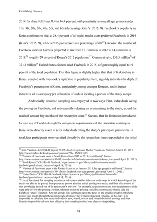 Establishing Distance
	
14	
2014. Its share fell from 55.4 to 46.4 percent, with popularity among all age groups (under
10s, 10s, 20s, 30s, 40s, 50s, and 60s) decreasing (Kim Y. 2015, 9). Facebook’s popularity in
Korea continues to rise, as 28.4 percent of all social media users preferred Facebook in 2014
(Kim Y. 2015, 9), while a 2015 poll arrived at a percentage of 60.25
Likewise, the number of
Facebook users in Korea is projected to rise from 10.7 million in 2012 to 14.4 million in
2018,26
roughly 29 percent of Korea’s 2015 population.27
Comparatively, 156.5 million28
of
321.4 million29
United States citizens used Facebook in 2015, a figure roughly equal to 49
percent of the total population. That this figure is slightly higher than that of KakaoStory in
Korea, coupled with Facebook’s rapid rise in popularity there, arguably indicates the depth of
Facebook’s penetration in Korea, particularly among younger Koreans, and is hence
indicative of its adequacy per utilization of such in locating a portion of the study sample.
Additionally, snowball sampling was employed in two ways. First, individuals seeing
the posting on Facebook, and subsequently referring an acquaintance to the study, extend the
reach of contact beyond that of the researcher alone.30
Second, that the limitation introduced
by sole use of Facebook might be mitigated, acquaintances of the researcher residing in
Korea were directly asked to refer individuals fitting the study’s participant parameters. In
total, four participants were recruited directly by the researcher: three responded to the initial
																																																								
25
Kim, Yunhwa, KISDISTAT Report 15-03: Analysis of Social Media Trends and Patterns, March 25, 2015.
http://www.kisdi.re.kr/kisdi/common/premium?file=1%7C13605.
26
“Number of Facebook users in South Korea from 2012 to 2018 (in millions)” Statista,
http://www.statista.com/statistics/304833/number-of-facebook-users-in-south-korea/, (accessed April 11, 2015).
27
“South Korea,” CIA World Factbook, https://www.cia.gov/library/publications/the-world-
factbook/geos/ks.html, (accessed April 11, 2016).
28
“Number of Facebook users in the United States as of January 2015, by age group (in millions),” Statista,
http://www.statista.com/statistics/398136/us-facebook-user-age-groups/, (accessed April 11, 2015).
29
“United States,” CIA World Factbook, https://www.cia.gov/library/publications/the-world-
factbook/geos/us.html, (accessed April 11, 2016).
30
Use of Facebook for sampling introduces unknown variables inherent to the ways in which knowledge of the
study was able to be passed from person to person after the initial posting was made, and thus after control of
that knowledge passed out of the researcher’s purview. For example, acquaintances and non-acquaintances alike
were able to view the posting. Further, whether or not the posting could be electronically shared (via the
Facebook “share” function) between groups was dependent upon the rules of the specific group in which the
posting was made; though the posting could obviously have been copied and reposted. In this way, it is
impossible to calculate how many individuals saw, shared, or saw and shared the initial posting, and thus
likewise impossible to know how effective this sampling method was objectively speaking.
 