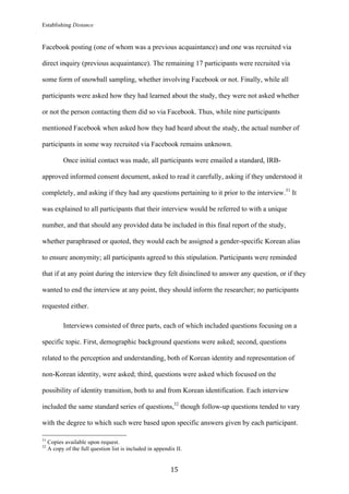 Establishing Distance
	
15	
Facebook posting (one of whom was a previous acquaintance) and one was recruited via
direct inquiry (previous acquaintance). The remaining 17 participants were recruited via
some form of snowball sampling, whether involving Facebook or not. Finally, while all
participants were asked how they had learned about the study, they were not asked whether
or not the person contacting them did so via Facebook. Thus, while nine participants
mentioned Facebook when asked how they had heard about the study, the actual number of
participants in some way recruited via Facebook remains unknown.
Once initial contact was made, all participants were emailed a standard, IRB-
approved informed consent document, asked to read it carefully, asking if they understood it
completely, and asking if they had any questions pertaining to it prior to the interview.31
It
was explained to all participants that their interview would be referred to with a unique
number, and that should any provided data be included in this final report of the study,
whether paraphrased or quoted, they would each be assigned a gender-specific Korean alias
to ensure anonymity; all participants agreed to this stipulation. Participants were reminded
that if at any point during the interview they felt disinclined to answer any question, or if they
wanted to end the interview at any point, they should inform the researcher; no participants
requested either.
Interviews consisted of three parts, each of which included questions focusing on a
specific topic. First, demographic background questions were asked; second, questions
related to the perception and understanding, both of Korean identity and representation of
non-Korean identity, were asked; third, questions were asked which focused on the
possibility of identity transition, both to and from Korean identification. Each interview
included the same standard series of questions,32
though follow-up questions tended to vary
with the degree to which such were based upon specific answers given by each participant.
																																																								
31
Copies available upon request.
32
A copy of the full question list is included in appendix II.
 