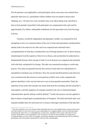 Establishing Distance
	
16	
Not all questions were applicable to each participant, and as such some were omitted from
particular interviews (i.e. participants without children were not asked to discuss their
offspring, etc.). All interviews were recorded, notes were taken during each, and all have
been at least partially transcribed. Each participant was compensated with a gift card for
approximately five dollars, redeemable at Starbucks for the equivalent cost of one beverage
in Korea.
Variation, in both the independent and dependent variable, was measured by first
attempting to arrive at a characterization of the core of what each participant considered their
identity both to be and not to be, then such was compared and contrasted with a
conceptualization of what they considered the core of foreign identity to be. In short, because
all participants lived the majority of their lives in Korea, and can therefore be understood as
fundamentally Korean, their concept of what it is to be Korean was compared and contrasted
with what they considered to be foreign. This data was examined according to a multi-step
process. First, data was gleaned from the first section of each interview and plotted on a
spreadsheet to facilitate ease of reference. Next, the second and third portions each interview
were examined such that answers to each question could be more easily compared and
patterns identified, in this way the interviews were at least partially transcribed. Third, the
repetition of key terms and concepts was noted, both from the recordings and the researcher’s
transcription, such that categories of concepts essential to the way in which participants
understand their specific identity could be defined.33
Fourth, this process was also applied to
data revelatory of participant conceptualization of foreigners. The third and fourth steps were
repeated multiple times for each interview to ensure a thorough examination of the data had
																																																								
33
Note that repetitions were not counted within individual interviews, but tabulated from among all interviews,
such that mention of a key term once by a given participant was weighted equally with any other participant
mentioning the same term, or a comparable one, at least once, regardless of how many times the term was
actually mentioned by a given participant. This was done to account for the possibility of a single term’s
overrepresentation, so as to avoid, for example, erroneously equating a term mentioned once by five different
participants each with another mentioned five times by only one participant.
 