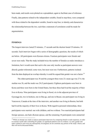 Establishing Distance
	
17	
been made, and results were plotted on a spreadsheet, again to facilitate ease of reference.
Finally, data patterns related to the independent variable, found in step three, were compared
with those related to the dependent variable, found in step four, to identity and characterize
the relationship between the two, such that a statement of correlation could be made for
argumentation.
FINDINGS
The longest interview lasted 53 minutes, 17 seconds and the shortest lasted 19 minutes, 18
seconds. Each interview began with a series of demographic questions, the results of which
are below. All participants were Korean citizens. Fourteen participants were female and
seven were male. That the study included twice the number of females as males introduces a
limitation, but it would seem that such is the case only insofar as participant answers were
directly gender referential; some were, but most were not. Furthermore, patterns isolated
from the data displayed an overlap whereby it could be argued that gender was not a factor.34
The eldest participant was 36 and the youngest three were 23; mean age was 27.4, the
median was 26, and the mode was 24 (5 participants). Eighteen participants were born in
Korea and three were born in the United States, but these three had lived the majority of their
lives in Korea. Nine participants were living in Seoul, six in the adjacent province of
Gyeonggi-do, two in Incheon, one in Dae-gu, and one in Busan; one participant was living in
Vancouver, Canada at the time of the interview, and another was living in Boston, but both
had lived the majority of their lives in Korea. With regard to personal relationships, three
participants were married: one with children, and two without. Two married participants had
foreign spouses, one had a Korean spouse, and the remaining 18 participants were unmarried
																																																								
34
While an attempt was made to analyze participant interviews by comparing female to male responses, in order
to examine results after controlling for gender, no significant patterns were in evidence. As such, gender and
topics related to such were not subsequently investigated, do not constitute any portion of the study’s thesis, and
thus will not be discussed further.
 