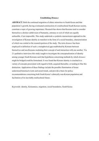 ii	
Establishing Distance
ABSTRACT. Both the continued migration of ethnic minorities to South Korea and that
population’s growth, having eventuated construction of a multicultural South Korean society,
constitute a topic of growing importance. Research has shown that Koreans tend to consider
themselves a distinct subdivision of humanity, entrance or exit of which are equally
unfeasible, if not impossible. This study undertook a symbolic-interactionist approach to the
investigation of Korean identity as manifest in the form of a social boundary, characterization
of which was central to the research portion of the study. The term distance has been
employed in definition of such: a metaphorical gap established by Koreans between
themselves and non-Koreans mediating their concept of and interaction with one another. Via
21 qualitative interviews this study sought to investigate the conceptualization of identity
among younger South Koreans such that hypotheses concerning methods by which distance
might be bridged could be formulated. It was found that Korean identity is couched in a
variety of concepts preexistent with regard to birth, acquired thereafter, or tending to blur this
distinction. Application of these findings include the possible illumination of lesser
understood historical events and social trends, and provide a basis for policy
recommendations concerning both South Korea’s ethnically non-Korean population and
facilitation of its inevitably multicultural future.
Keywords: identity, Koreanness, migration, social boundaries, South Korea
 