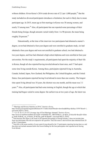 Establishing Distance
	
18	
without children. Given Korea’s 2014 crude divorce rate of 2.3 per 1,000 people,35
that the
study included no divorced participants introduces a limitation, but such is likely due to mean
participant age. In 2015, mean age at first marriage in Korea was 30 among women, and
nearly 33 among men.36
Also, all participants but one reported some percentage of their
friends being foreign, though amounts varied widely from 1 to 90 percent, the mean being
roughly 28 percent.37
Educationally, at the time of the interview two participants had obtained a master’s
degree, seven had obtained a four-year degree and were enrolled in graduate study, six had
obtained a four-year degree and were not enrolled in graduate school, two had obtained a
two-year degree, and four had obtained a high school diploma and were enrolled at four-year
universities. Per the study’s requirements, all participants had spent the majority of their life
in Korea, though all also reported having traveled abroad at least once, and 17 had spent
some time living outside Korea. Among these, participants reported living in Australia,
Canada, Ireland, Japan, New Zealand, the Philippines, the United Kingdom, and the United
States; four participants reported having lived abroad in more than one country. The longest
time spent living abroad was 10 years, the shortest was one month, and the mean was 3.1
years.38
Also, all participants had had some training in English, though the age at which that
training had begun varied to some degree: the earliest was at two years of age, the latest was
																																																								
35
“Marriage and Divorce Statistics in 2014,” Statistics Korea,
http://kostat.go.kr/portal/eng/pressReleases/8/11/index.board?bmode=download&bSeq=&aSeq=335937&ord=1,
(accessed April 6, 2016).
36
“시도별 평균초혼연령 (Average Age of First Marriage Attempt)” Statistics Korea,
http://kosis.kr/statHtml/statHtml.do?orgId=101&tblId=DT_1B83A05&vw_cd=&list_id=&scrId=&seqNo=&lan
g_mode=ko&obj_var_id=&itm_id=&conn_path=K1&path=, (accessed May 9, 2016).
37
Note because this figure is the mean of all reported percentages of foreign friends, it does not include data
from one participant who did not respond to the question. Thus this mean is derived from data obtained from 20
of the 21 participants.
38
Note this is the mean number of years spent living abroad by the 17 participants reporting having done so, and
thus does not include amounts below the lowest finding for the four participants who reported never having
lived abroad.
 