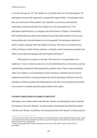 Establishing Distance
	
19	
at 16, the mean age was 10,39
the median was 10, and the mode was 10 (5 participants). All
participants were given the opportunity to gauge their English ability; 13 participants stated
they were advanced or fluent speakers, five stated they were between advanced and
intermediate, and three stated that their English was of an intermediate level. Two
participants reported fluency in a language other than Korean or English. Coincidentally,
both explained that they spoke fluent Japanese because they had lived there for three years
during adolescence; these participants were not acquainted. Six participants reported no
ability to speak a language other than English or Korean, while the rest all reported some
ability in Chinese, French, German, Japanese, or Spanish, and five participants reported some
ability in more than one language other than English and Korean.40
With regard to occupation, at the time of the interview seven participants were
employed, 11 were in school at some level, two described themselves as housewives, and one
reported being unemployed while preparing for graduate school. That so many participants
either were students or were preparing for school introduces a limitation, but this may be
explained in part both by average participant age and the high degree of Korean university
attendance at both the graduate and undergraduate levels; that every participant had acquired
some amount of secondary education speaks further in this regard.
CHARACTERIZATION OF KOREAN IDENTITY
Participants were initially asked to describe their identity and subsequently asked to identify
the meaning of the word “Korean;” an equal number of participants described their identity
with the word “Korean” as did those who characterized the word “Korean” as being central to
																																																								
39
Note because this figure is the mean of all ages at which participants reported beginning English study, it does
not include data from one participant who did not respond to the question. Thus this mean is derived from data
obtained from 20 of 21 participants.
40
Note one participant did not answer the question, thus these results reflect responses from 20 of 21
participants.
 
