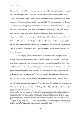 Establishing Distance
	
20	
their identity: six each. While it is interesting that without direct prompting slightly more than
half of the participants drew a direct line between their individual identity and the word
“Korean” in either of two ways, such is only revelatory insofar as characterization of what it
means to be Korean might be successfully accomplished. This was undertaken both directly
and indirectly, by asking participants about the constitution of their own identity as a Korean
and about what a foreigner might do to become Korean, respectively. At the most general
level, concepts central to participant reporting of their own Korean identity can be
categorized as either a priori with regard to birth, acquired thereafter, or existing in between
the two such that the line delineating them is blurred. These concepts have been grouped so
that they may first be compared categorically without regard for their level of representation
vis-à-vis the number of times each was mentioned; however, representation frequency will
also be discussed.
The first category contained three virtually identical concepts: three participants
reported Korean identity was connected to a concept of blood, four reported a connection
with ethnicity, and another four mentioned race (one of these mentioned blood also). These
have been grouped because they are the only reported concepts which in no way could have
been acquired subsequent to birth. In essence, it was the opinion of these participants that to
be Korean, one must be born Korean.41
While not agreeing with the concept, Ji-ho reported
that, “In Korea, we still have this big thing, I think I was taught in school about it: dan-il
min-jok,” which translates as single people,42
as in Koreans. He explained that this referred to,
“The only blood in Korea ... that kind of ideology is kind of big still in Korea, like even after
																																																								
41
While it might be pointed out that via Blumer’s symbolic interaction, one is only able to place importance in
blood or ethnicity after birth, meaning such significance is learned and thus subjective rather than objectively
inherent, such an argument would tend to hold for any concept into which humans invest significance via
symbolic interaction. Thus, doing so would defeat the point of categorization and nullify, before the fact, any
knowledge that might be gleaned from engagement in such a process; therefore, such was not the case in this
study.
42
In Korean, 단, dan means “only,” 인, il means “one,” and while 민족, min-jok is variously defined as “ethnic
group,” “nation,” “people,” or “race,” when placed in this context the entire term can be understood as directly
referential to a concept of Koreans as a single ethnically homogeneous group.
 