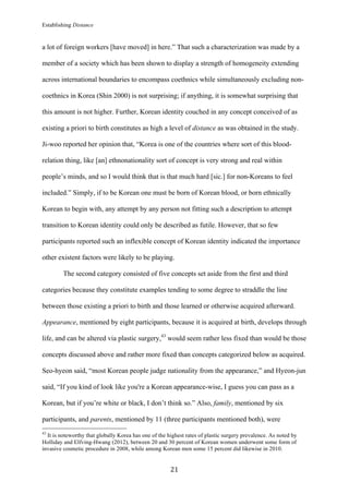 Establishing Distance
	
21	
a lot of foreign workers [have moved] in here.” That such a characterization was made by a
member of a society which has been shown to display a strength of homogeneity extending
across international boundaries to encompass coethnics while simultaneously excluding non-
coethnics in Korea (Shin 2000) is not surprising; if anything, it is somewhat surprising that
this amount is not higher. Further, Korean identity couched in any concept conceived of as
existing a priori to birth constitutes as high a level of distance as was obtained in the study.
Ji-woo reported her opinion that, “Korea is one of the countries where sort of this blood-
relation thing, like [an] ethnonationality sort of concept is very strong and real within
people’s minds, and so I would think that is that much hard [sic.] for non-Koreans to feel
included.” Simply, if to be Korean one must be born of Korean blood, or born ethnically
Korean to begin with, any attempt by any person not fitting such a description to attempt
transition to Korean identity could only be described as futile. However, that so few
participants reported such an inflexible concept of Korean identity indicated the importance
other existent factors were likely to be playing.
The second category consisted of five concepts set aside from the first and third
categories because they constitute examples tending to some degree to straddle the line
between those existing a priori to birth and those learned or otherwise acquired afterward.
Appearance, mentioned by eight participants, because it is acquired at birth, develops through
life, and can be altered via plastic surgery,43
would seem rather less fixed than would be those
concepts discussed above and rather more fixed than concepts categorized below as acquired.
Seo-hyeon said, “most Korean people judge nationality from the appearance,” and Hyeon-jun
said, “If you kind of look like you're a Korean appearance-wise, I guess you can pass as a
Korean, but if you’re white or black, I don’t think so.” Also, family, mentioned by six
participants, and parents, mentioned by 11 (three participants mentioned both), were
																																																								
43
It is noteworthy that globally Korea has one of the highest rates of plastic surgery prevalence. As noted by
Holliday and Elfving-Hwang (2012), between 20 and 30 percent of Korean women underwent some form of
invasive cosmetic procedure in 2008, while among Korean men some 15 percent did likewise in 2010.
 