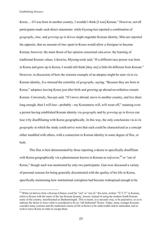 Establishing Distance
	
23	
Korea ... if I was born in another country, I wouldn’t think [I was] Korean.” However, not all
participants made such direct statements: while Gyeong-hui reported a combination of
geography, time, and growing up in Korea might engender Korean identity, Min-seo reported
the opposite, that no amount of time spent in Korea would allow a foreigner to become
Korean; however, the main thrust of her opinion concerned education: the learning of
traditional Korean values. Likewise, Myeong-sook said, “If a different race person was born
in Korea and grew up in Korea, I would still think [they are] a little bit different from Korean.”
However, in discussion of how the extreme example of an adoptee might be seen vis-à-vis
Korean identity, Ji-a stressed the centrality of geography, saying, “Because they are born in
Korea,” adoptees leaving Korea just after birth and growing up abroad nevertheless remain
Korean. Conversely, Seo-jun said, “If I move abroad, move to another country, and live there
long enough, then I will lose - probably - my Koreanness will, will wean off,” meaning even
a person having established Korean identity via geography and by growing up in Korea can
lose it by disaffiliating with Korea geographically. In this way, the only conclusions vis-à-vis
geography at which the study could arrive were that such could be characterized as a concept
either muddled with others, with a connection to Korean identity in some degree of flux, or
both.
This flux is best demonstrated by those reporting a desire to specifically disaffiliate
with Korea geographically via a phenomenon known in Korean as taljoseon,44
or “out of
Korea,” though such was mentioned by only two participants. Gun-woo discussed a variety
of personal reasons for being generally discontented with the quality of his life in Korea,
specifically mentioning how institutional corruption had become widespread enough to be
																																																								
44
While tal derives from a Korean-Chinese word for “out” or “out of,” this term, written “탈조선” in Korean,
refers to Korea with the name of the last Korean dynasty, Joseon, instead of using the modern South Korean
name of the country, transliterated as Daehanminguk. This is meant, in a sarcastic way, to be pejorative, so as to
indicate the desire to leave what is considered to be an “old fashioned” Korea. Today, many younger Koreans
consider many customs and the traditional course of life in Korea to be unfavorable and/or outmoded, and so
wish to leave Korea in order to escape them.
 