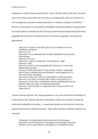 Establishing Distance
	
24	
connected to virtually all parts of modern life: “I don’t like this culture at all, like even the K-
pop or their drama seems really trite to me, they are all predictable, and even in school you
can see plagiarism everywhere among the professor or students, corruption is ridiculous.”
However, when asked if it were possible to disaffiliate with Korean identity, he reported that
he would be likely to downplay the fact of having remained Korean despite having left Korea
geographically, because he considered taljoseon to be both a geographic and ideological
phenomenon:
Interviewer: It seems to me that [taljoseon] is a tendency to want to
disaffiliate with Korea.
Gun-woo: Yes.
Interviewer: I’m wondering if that includes disaffiliation with actually
being Korean.
Gun-woo: Yes. Um...
Interviewer: Taljoseon means like ‘Leaving Korea,’ right?
Gun-woo: Yeah.
Interviewer: But is it more geographically focused, or is it more like
intellectually focused?
Gun-woo: I think kind of both, if I get another country’s citizenship,
and if I have to abandon Korean citizenship, I would happily give in
[sic.] my Korean citizenship.
Interviewer: Okay, but would you still identify as a Korean person?
Gun-woo: Um, I have to, because that’s where I was grown up, so...
Interviewer: Yeah, okay, is that Korean identity something that you can
possibly make it go away, or is that just impossible?
Gun-woo: I have to admit it’s impossible, but I will try my best to be
vague about it.
Likewise, Da-eun reported, “the younger generation is very sick and tired of the hardships of
living in Korea, like culturally and also economically, and they are nowadays realizing the
irrationality embedded in the culture ... so quite many people are also being in a criticizing
position about Koreans and the Koreanness.” When asked what those hardships might be, she
answered,
Technically, it is really hard to find a decent job for the younger
generation, and also the politics is not going very peacefully, and social
security is not so good in Korea, and people are so competitive about
 