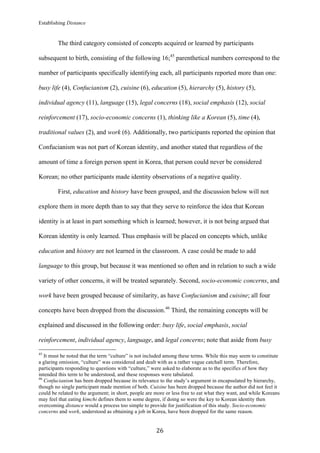 Establishing Distance
	
26	
The third category consisted of concepts acquired or learned by participants
subsequent to birth, consisting of the following 16;45
parenthetical numbers correspond to the
number of participants specifically identifying each, all participants reported more than one:
busy life (4), Confucianism (2), cuisine (6), education (5), hierarchy (5), history (5),
individual agency (11), language (15), legal concerns (18), social emphasis (12), social
reinforcement (17), socio-economic concerns (1), thinking like a Korean (5), time (4),
traditional values (2), and work (6). Additionally, two participants reported the opinion that
Confucianism was not part of Korean identity, and another stated that regardless of the
amount of time a foreign person spent in Korea, that person could never be considered
Korean; no other participants made identity observations of a negative quality.
First, education and history have been grouped, and the discussion below will not
explore them in more depth than to say that they serve to reinforce the idea that Korean
identity is at least in part something which is learned; however, it is not being argued that
Korean identity is only learned. Thus emphasis will be placed on concepts which, unlike
education and history are not learned in the classroom. A case could be made to add
language to this group, but because it was mentioned so often and in relation to such a wide
variety of other concerns, it will be treated separately. Second, socio-economic concerns, and
work have been grouped because of similarity, as have Confucianism and cuisine; all four
concepts have been dropped from the discussion.46
Third, the remaining concepts will be
explained and discussed in the following order: busy life, social emphasis, social
reinforcement, individual agency, language, and legal concerns; note that aside from busy
																																																								
45
It must be noted that the term “culture” is not included among these terms. While this may seem to constitute
a glaring omission, “culture” was considered and dealt with as a rather vague catchall term. Therefore,
participants responding to questions with “culture,” were asked to elaborate as to the specifics of how they
intended this term to be understood, and these responses were tabulated.
46
Confucianism has been dropped because its relevance to the study’s argument in encapsulated by hierarchy,
though no single participant made mention of both. Cuisine has been dropped because the author did not feel it
could be related to the argument; in short, people are more or less free to eat what they want, and while Koreans
may feel that eating kimchi defines them to some degree, if doing so were the key to Korean identity then
overcoming distance would a process too simple to provide for justification of this study. Socio-economic
concerns and work, understood as obtaining a job in Korea, have been dropped for the same reason.
 