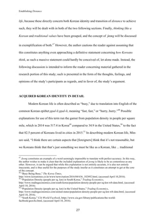 Establishing Distance
	
27	
life, because these directly concern both Korean identity and transition of distance to achieve
such, they will be dealt with in both of the two following sections. Finally, thinking like a
Korean and traditional values have been grouped, and the concept of	jeong will be discussed
in exemplification of both.47
However, the author cautions the reader against assuming that
this constitutes anything even approaching a definitive statement concerning how Koreans
think, as such a massive statement could hardly be conceived of, let alone made. Instead, the
following discussion is intended to inform the reader concerning material gathered in the
research portion of this study; such is presented in the form of the thoughts, feelings, and
opinions of the study’s participants as regards, and in favor of, the study’s argument.
ACQUIRED KOREAN IDENTITY IN DETAIL
Modern Korean life is often described as “busy,” due to translation into English of the
common Korean epithet ppal-li ppal-li, meaning “fast, fast,” or “hurry, hurry.”48
Possible
explanations for use of this term run the gamut from population density in people per square
mile, which in 2014 was 517.4 in Korea49
compared to 34.9 in the United States,50
to the fact
that 82.5 percent of Koreans lived in cities in 2015.51
In describing modern Korean life, Min-
seo said, “I think there are certain aspects that [foreigners] think that it’s not reasonable, but
we Koreans think that that’s just something we must be like as a Korean, like ... traditional
																																																								
47
Jeong constitutes an example of a word seemingly impossible to translate with perfect accuracy. In this way,
the author wishes to make it clear that the included explanation of jeong is likely to be as contentious as any
other. However, it can be argued that while this explanation is not entirely accurate, it is also not entirely
inaccurate, and is thus useful for the purposes of the study insofar as it constitutes an attempt to get at the core
of the concept.
48
“Busy Being Busy,” The Korea Times,
http://www.koreatimes.co.kr/www/news/nation/2016/04/636_182492.html, (accessed April 10,2016).
49
“Population Density (people per sq. km) in South Korea,” Trading Economics,
http://www.tradingeconomics.com/south-korea/population-density-people-per-sq-km-wb-data.html, (accessed
April 10, 2016).
50
“Population Density (people per sq. km) in the United States,” Trading Economics,
http://www.tradingeconomics.com/united-states/population-density-people-per-sq-km-wb-data.html, (accessed
April 10, 2016).
51
“South Korea,” CIA World Factbook, https://www.cia.gov/library/publications/the-world-
factbook/geos/ks.html, (accessed April 10, 2016).
 