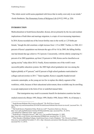 Establishing Distance
	
1	
"The whole social world seems populated with forces that in reality exist only in our minds."
-Emile Durkheim, The Elementary Forms of Religious Life ([1912] 1995, p. 228)
INTRODUCTION
Multiculturalism in South Korea (hereafter, Korea), driven primarily by the rise and resultant
implications of both labor and marriage migration, is a topic of ever-increasing importance.
In 2014, Korea recorded one of the lowest fertility rates in the world, at 1.25 births per
female,1
though this did constitute a slight increase from 1.15 in 2008.2
Further, in 1960, 42.3
percent of Korea’s population was between the ages of 0 to 14; by 2005, the falling fertility
rate had shrunk that age cohort to 19.2 percent. Concurrently, with the elderly comprising 9.1
percent of its 2005 population, up from 2.9 percent in 1960, Korea can be classified as an
ageing society3
today (Kim 2013). Finally, Korea maintains one of the world’s most
successful public education systems: the 2005 high school graduation rate was among the
highest globally at 97 percent,4
and 82 percent of high school graduates matriculated at
colleges and universities in 2011.5
Taken together, Korea is arguably headed toward
economic catastrophe, as the young are too few to replace the elderly segment of the
workforce, while, because of their educational achievement, those available may be unwilling
to accept employment in the form of low or unskilled manual labor.
That immigration may result in economic benefit for destination countries has been
studied extensively (Borjas 1995, Borjas 1999, Durkin 1998, Simon 1989). As of January 1,
																																																								
1
“South Korean Birthrate Hits Lowest on Record,” The Wall Street Journal,
http://blogs.wsj.com/korearealtime/2014/08/26/south-korea-birthrate-hits-lowest-on-record/, (accessed Nov, 10,
2015).
2
“Did South Korea’s Population Policy Work too well?” Population Reference Bureau,
http://www.prb.org/Publications/Articles/2010/koreafertility.aspx, (accessed Nov, 10, 2015).
3
(as defined by? difference from “aged” society?)
4
“South Korea’s Education Success,” BBC News, last modified September 13, 2005,
http://news.bbc.co.uk/2/hi/uk_news/education/4240668.stm, (accessed Nov 13, 2015).
5
“After Decades of Building Colleges, South Korea Faces a Lack of Students,” The Chronicle of Higher
Education, last modified November 27, 2011, http://chronicle.com/article/After-Decades-of-Expansion/129896/,
(accessed Nov 13, 2015).
 