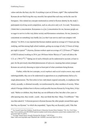 Establishing Distance
	
28	
values and also the busy city life. Everything is just on 24 hours, right?” She explained that
Koreans do not find living this way stressful, but opined that such may not be the case for
foreigners. Also related are concepts mentioned as central to Korean identity by the study’s
participants involving social competition, such as education and work. Ji-a said, “Koreanness,
I think that is concentration. Koreanness is a [sic.] concentration for me, because people are
so eager to survive in this very dense society and Koreanness sometimes, for me, [means] to
concentrate on something very hardly [sic.] so that I can survive and I can compete with
other[s].” In 2014, it was reported that Korean students spend an average of 13 hours per day
studying, and that among high school students, getting an average of only 5.5 hours of sleep
per night is typical.52
Likewise, Korean workers spent an average of 2,124 hours (3rd
highest
of OECD nations) working in 2014, just 104 hours below Mexico (1st
) and well above the
U.S. at 1,789 (17th
).53
Opting out of such a lifestyle can be understood to account, at least in
part, for the previously described phenomenon of taljoseon, meaning that certain younger
Koreans are actively choosing to reject at least part of what constitutes being Korean.
Further, while the two concepts, social emphasis and social reinforcement, may sound
indistinguishable, they are to be understood in opposition or as complimentary halves of a
single phenomenon. The first refers to how individuals respond outwardly, to emphasize that
which, secondly, is obtained inwardly via reinforcement by other members of society. When
asked if foreign children born in Korea could possible become Korean by living there, Ji-hye
said, “Babies or children, they think they are not different at first, but after a few years or
after passing time, they would... could... they can think like that, ‘Okay, I’m different.’” She
was then asked if, “A Korean person is Korean because the other people around them agree
that they are Korean,” to which she responded, “Agree they are Korea[n], yeah, I like that
																																																								
52
“An Assault Upon Our Children: South Korea’s Education System Hurts Students,” The New York Times,
http://www.nytimes.com/2014/08/02/opinion/sunday/south-koreas-education-system-hurts-students.html?_r=0,
(accessed April 10, 2016).
53
“Average Annual Hours Actually Worked Per Worker,” OECD.Stat,
https://stats.oecd.org/Index.aspx?DataSetCode=ANHRS, (accessed April 10, 2016).
 