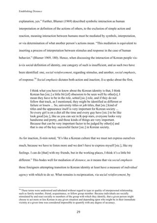 Establishing Distance
	
29	
explanation, yes.” Further, Blumer (1969) described symbolic interaction as human
interpretation or definition of the actions of others, to the exclusion of simple action and
reaction, meaning interaction between humans must be mediated by symbols, interpretation,
or via determination of what another person’s actions mean. “This mediation is equivalent to
inserting a process of interpretation between stimulus and response in the case of human
behavior,” (Blumer 1969, 180). Hence, when discussing the interaction of Korean people vis-
à-vis social definition of identity, one category of such is insufficient, and as such two have
been identified: one, social reinforcement, regarding stimulus, and another, social emphasis,
of response.54
Social emphasis dictates both action and inaction; Ji-a spoke about the first,
I think what you have to know about the Korean identity is that, I think
Korean has [sic.] a little bit [of] obsession to be seen well by other[s], I
mean they have to be in the role, setted [sic.] role, and if they do not
follow that track, as I mentioned, they might be identified as different or
failure or losers ... So, university titles or job titles, that [sic.] kind of
titles and the appearance itself is very important for Korean society ...
So every girl is on a diet all the time and every guy have [sic.] to be like
look good [sic.], like as you can see in K-pop stars, everyone looks very
handsome and pretty, and those kinds of things are very important.
Because that can be very important factor to be judged by other[s] and
that is one of the key successful factor [sic.] in Korean society.
As for inaction, Ji-min noted, “It’s like a Korean culture that we must not express ourselves
much, because we have to listen more and we don’t have to express myself [sic.], like my
feelings. I can do [that] with my friends, but in the working places, I think it’s a little bit
different.” This bodes well for mediation of distance, as it means that via social emphasis
those foreigners attempting transition to Korean identity at least have a measure of individual
agency with which to do so. What remains is reciprocation, via social reinforcement, by
																																																								
54
These terms were understood and tabulated without regard to type or quality of interpersonal relationship,
such as family member, friend, acquaintance, or fellow group member. Because individuals are socially
stimulated by and react socially to members of the group with which they identify, that a given person might
choose to act more or less Korean in any given situation and depending upon who might be in their immediate
vicinity at a given time was considered impossible to quantify with any degree of accuracy.
 