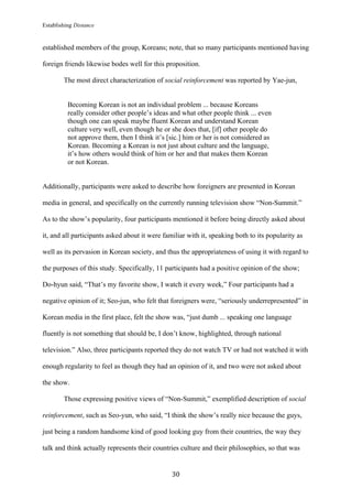 Establishing Distance
	
30	
established members of the group, Koreans; note, that so many participants mentioned having
foreign friends likewise bodes well for this proposition.
The most direct characterization of social reinforcement was reported by Yae-jun,
Becoming Korean is not an individual problem ... because Koreans
really consider other people’s ideas and what other people think ... even
though one can speak maybe fluent Korean and understand Korean
culture very well, even though he or she does that, [if] other people do
not approve them, then I think it’s [sic.] him or her is not considered as
Korean. Becoming a Korean is not just about culture and the language,
it’s how others would think of him or her and that makes them Korean
or not Korean.
Additionally, participants were asked to describe how foreigners are presented in Korean
media in general, and specifically on the currently running television show “Non-Summit.”
As to the show’s popularity, four participants mentioned it before being directly asked about
it, and all participants asked about it were familiar with it, speaking both to its popularity as
well as its pervasion in Korean society, and thus the appropriateness of using it with regard to
the purposes of this study. Specifically, 11 participants had a positive opinion of the show;
Do-hyun said, “That’s my favorite show, I watch it every week,” Four participants had a
negative opinion of it; Seo-jun, who felt that foreigners were, “seriously underrepresented” in
Korean media in the first place, felt the show was, “just dumb ... speaking one language
fluently is not something that should be, I don’t know, highlighted, through national
television.” Also, three participants reported they do not watch TV or had not watched it with
enough regularity to feel as though they had an opinion of it, and two were not asked about
the show.
Those expressing positive views of “Non-Summit,” exemplified description of social
reinforcement, such as Seo-yun, who said, “I think the show’s really nice because the guys,
just being a random handsome kind of good looking guy from their countries, the way they
talk and think actually represents their countries culture and their philosophies, so that was
 