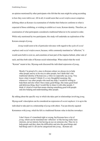 Establishing Distance
	
32	
an opinion mentioned by other participants who felt that the men might be acting according
to how they were told to act. All in all, it would seem that social reinforcement comprises
defining others as Korean via examination of whether their behavior conforms to what is
expected of those exhibiting, or wishing to exhibit as it were, Korean identity. Therefore, an
examination of what participants considered a traditional behavior to be seemed in order.
While only mentioned by two participants, this study will undertake an exploration of the
Korean concept of jeong.
Jeong would seem to be of particular relevance with regard to the cycle of social
emphasis and social reinforcement, because, while commonly translated as “affection,” it
would seem both to exist on, and constitute at least part of the impetus behind, either side of
such, and thus both sides of Korean social relationships. When asked what the word
“Korean” meant to her, Myeong-sook discussed the individual expression of jeong,
Mostly I’m proud of it, since in Korean culture we always try to help
other people and try to be nice to other people, but I think that’s the
traditional identity of Korean [sic.], when we especially say jeong. You
know what it means? I think it’s a very thoughtful meaning, like
whenever I see other people who need any help, I would be willing to
help them and also when I have many good things, like many good food
and delicious thing, then I would like to share it with other people. I
think it’s kind of word that means sharing something good with people
and also helping and understanding other people.
By talking about the specific way in which she takes part in relationships involving jeong,
Myeog-sook’s description can be considered an expression of social emphasis: it is up to the
individual to take part in a relationship of jeong with others. Yae-jun directly equated
Koreanness with jeong, which he felt is a traditional Korean value in decline nowadays:
I don’t know it’s translated right or wrong, but Koreans have a lot of
jeong, which can be translated into ‘affection’ or like having really keen
interests, not an interest, but having an eye on someone else. They try to
help people and they share the difficulties and also the good things and
bad things and it’s all can be categorized into jeong... Koreans are
 