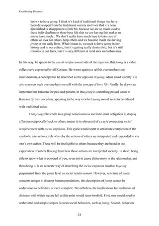 Establishing Distance
	
33	
known to have jeong. I think it’s kind of traditional things that have
been developed from the traditional society and I see that it’s been
diminished or disappeared a little bit, because we are so much used to
these individualism or these busy life that we are having that makes us
not to have much... We don’t really have much time to take care of
others or look for others, help others and we become much less having
jeong in our daily lives. What I mean is, we used to have jeong in our
history and in our culture, but it’s getting really diminished, but it’s still
remains in our lives, but it’s very different in rural area and urban area.
In this way, he speaks to the social reinforcement side of the equation, that jeong is a value
collectively expressed by all Koreans. He warns against a selfish overemphasis on
individualism, a concept that he described as the opposite of jeong, when asked directly. He
also connects such overemphasis on self with the concept of busy life. Finally, he draws an
important line between the past and present, in that jeong is something passed down to
Koreans by their ancestors, speaking to the way in which jeong would seem to be infused
with traditional value.
That jeong refers both to a group consciousness and individual obligation to display
affection reciprocally back to others, means it is referential of a cycle connecting social
reinforcement with social emphasis. This cycle would seem to constitute completion of the
symbolic interaction circle whereby the actions of others are interpreted and responded to via
one’s own action. These will be intelligible to others because they are based in the
expectation of others flowing from how those actions are interpreted socially. In short, being
able to know what is expected of you, so as not to cause disharmony in the relationship, and
then doing it, is an accurate way of describing the social emphasis reaction to jeong
perpetuated from the group level as social reinforcement. However, as is true of many
concepts unique to discreet human populations, this description of jeong cannot be
understood as definitive or even complete. Nevertheless, the implications for mediation of
distance with which we are left at this point would seem twofold. First, one would need to
understand and adopt complex Korean social behaviors, such as jeong. Second, behaviors
 