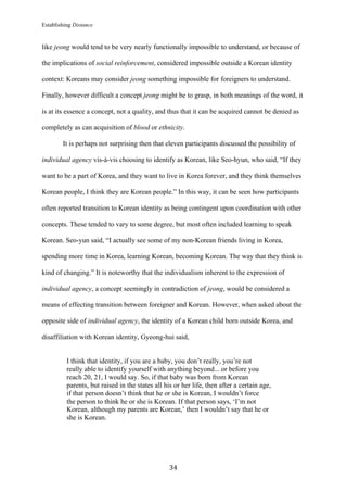 Establishing Distance
	
34	
like jeong would tend to be very nearly functionally impossible to understand, or because of
the implications of social reinforcement, considered impossible outside a Korean identity
context: Koreans may consider jeong something impossible for foreigners to understand.
Finally, however difficult a concept jeong might be to grasp, in both meanings of the word, it
is at its essence a concept, not a quality, and thus that it can be acquired cannot be denied as
completely as can acquisition of blood or ethnicity.
It is perhaps not surprising then that eleven participants discussed the possibility of
individual agency vis-à-vis choosing to identify as Korean, like Seo-hyun, who said, “If they
want to be a part of Korea, and they want to live in Korea forever, and they think themselves
Korean people, I think they are Korean people.” In this way, it can be seen how participants
often reported transition to Korean identity as being contingent upon coordination with other
concepts. These tended to vary to some degree, but most often included learning to speak
Korean. Seo-yun said, “I actually see some of my non-Korean friends living in Korea,
spending more time in Korea, learning Korean, becoming Korean. The way that they think is
kind of changing.” It is noteworthy that the individualism inherent to the expression of
individual agency, a concept seemingly in contradiction of jeong, would be considered a
means of effecting transition between foreigner and Korean. However, when asked about the
opposite side of individual agency, the identity of a Korean child born outside Korea, and
disaffiliation with Korean identity, Gyeong-hui said,
I think that identity, if you are a baby, you don’t really, you’re not
really able to identify yourself with anything beyond... or before you
reach 20, 21, I would say. So, if that baby was born from Korean
parents, but raised in the states all his or her life, then after a certain age,
if that person doesn’t think that he or she is Korean, I wouldn’t force
the person to think he or she is Korean. If that person says, ‘I’m not
Korean, although my parents are Korean,’ then I wouldn’t say that he or
she is Korean.
 