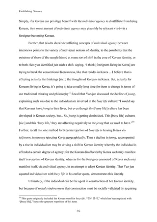 Establishing Distance
	
35	
Simply, if a Korean can privilege herself with the individual agency to disaffiliate from being
Korean, then some amount of individual agency may plausibly be relevant vis-à-vis a
foreigner becoming Korean.
Further, that results showed conflicting concepts of individual agency between
interviews points to the variety of individual notions of identity, to the possibility that the
opinions of those of the sample hinted at some sort of shift in the core of Korean identity, or
to both. Seo-yun identified just such a shift, saying, “I think [foreigners living in Korea] are
trying to break the conventional Koreanness, like that resides in Korea ... I believe that is
affecting actually the thinkings [sic.], the thoughts of Koreans in Korea. But, actually for
Koreans living in Korea, it’s going to take a really long time for them to change in terms of
our traditional thinking and philosophy.” Recall that Yae-jun discussed the decline of jeong,
explaining such was due to the individualism involved in the busy life culture: “I would say
that Koreans have jeong in their lives, but even though this [busy life] culture has been
developed in Korean society, but... So, jeong is getting diminished. This [busy life] cultures
[sic.] and this ‘busy life,’ they are affecting negatively to the jeong that we used to have.”55
Further, recall that one method for Korean rejection of busy life is leaving Korea via
taljoseon, in essence rejecting Korea geographically. Thus a decline in jeong, accompanied
by a rise in individualism may be driving a shift in Korean identity whereby the individual is
afforded a certain degree of agency; for the Korean disaffected by Korea such may manifest
itself in rejection of Korean identity, whereas for the foreigner enamored of Korea such may
manifest itself, via individual agency, in an attempt to adopt Korean identity. That Yae-jun
equated individualism with busy life in his earlier quote, demonstrates this directly.
Ultimately, if the individual can be the agent in construction of her Korean identity,
but because of social reinforcement that construction must be socially validated by acquiring
																																																								
55
This quote originally included the Korean word for busy life, “빨리빨리,” which has been replaced with
“[busy life],” hence the apparent repetition of this term.
 