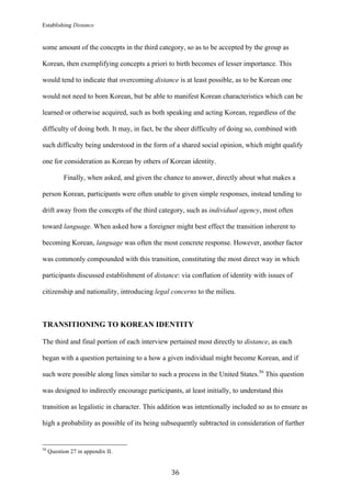 Establishing Distance
	
36	
some amount of the concepts in the third category, so as to be accepted by the group as
Korean, then exemplifying concepts a priori to birth becomes of lesser importance. This
would tend to indicate that overcoming distance is at least possible, as to be Korean one
would not need to born Korean, but be able to manifest Korean characteristics which can be
learned or otherwise acquired, such as both speaking and acting Korean, regardless of the
difficulty of doing both. It may, in fact, be the sheer difficulty of doing so, combined with
such difficulty being understood in the form of a shared social opinion, which might qualify
one for consideration as Korean by others of Korean identity.
Finally, when asked, and given the chance to answer, directly about what makes a
person Korean, participants were often unable to given simple responses, instead tending to
drift away from the concepts of the third category, such as individual agency, most often
toward language. When asked how a foreigner might best effect the transition inherent to
becoming Korean, language was often the most concrete response. However, another factor
was commonly compounded with this transition, constituting the most direct way in which
participants discussed establishment of distance: via conflation of identity with issues of
citizenship and nationality, introducing legal concerns to the milieu.
TRANSITIONING TO KOREAN IDENTITY
The third and final portion of each interview pertained most directly to distance, as each
began with a question pertaining to a how a given individual might become Korean, and if
such were possible along lines similar to such a process in the United States.56
This question
was designed to indirectly encourage participants, at least initially, to understand this
transition as legalistic in character. This addition was intentionally included so as to ensure as
high a probability as possible of its being subsequently subtracted in consideration of further
																																																								
56
Question 27 in appendix II.
 