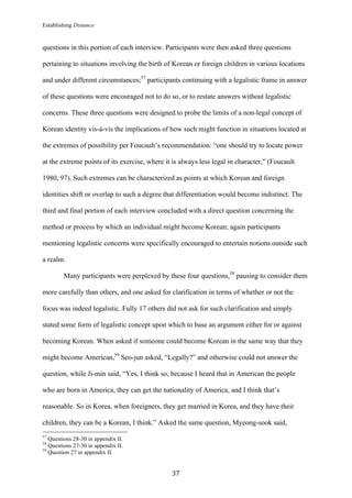 Establishing Distance
	
37	
questions in this portion of each interview. Participants were then asked three questions
pertaining to situations involving the birth of Korean or foreign children in various locations
and under different circumstances;57
participants continuing with a legalistic frame in answer
of these questions were encouraged not to do so, or to restate answers without legalistic
concerns. These three questions were designed to probe the limits of a non-legal concept of
Korean identity vis-à-vis the implications of how such might function in situations located at
the extremes of possibility per Foucault’s recommendation: “one should try to locate power
at the extreme points of its exercise, where it is always less legal in character,” (Foucault
1980, 97). Such extremes can be characterized as points at which Korean and foreign
identities shift or overlap to such a degree that differentiation would become indistinct. The
third and final portion of each interview concluded with a direct question concerning the
method or process by which an individual might become Korean; again participants
mentioning legalistic concerns were specifically encouraged to entertain notions outside such
a realm.
Many participants were perplexed by these four questions,58
pausing to consider them
more carefully than others, and one asked for clarification in terms of whether or not the
focus was indeed legalistic. Fully 17 others did not ask for such clarification and simply
stated some form of legalistic concept upon which to base an argument either for or against
becoming Korean. When asked if someone could become Korean in the same way that they
might become American,59
Seo-jun asked, “Legally?” and otherwise could not answer the
question, while Ji-min said, “Yes, I think so, because I heard that in American the people
who are born in America, they can get the nationality of America, and I think that’s
reasonable. So in Korea, when foreigners, they get married in Korea, and they have their
children, they can be a Korean, I think.” Asked the same question, Myeong-sook said,
																																																								
57
Questions 28-30 in appendix II.
58
Questions 27-30 in appendix II.
59
Question 27 in appendix II.
 