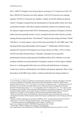 Establishing Distance
	
2	
2012, 1,409,577 foreigners6
were living in Korea, an increase of 11.4 percent over 2011. Of
these, 588,944 (41.8 percent) were labor migrants, 144,214 (10.2 percent) were marriage
migrants, 168,583 (11.9 percent) were children;7
notably, all 168,583 children are Korean
citizens.8
Foreigners in general face the discrimination of a Korean public which views them
as permanent outsiders, while labor migrants specifically continue to be exploited, having
few options of legal recourse (Kim 2013). Simultaneously, portrayal of foreigners in Korean
media varies from generally positive, such as on popular television shows like the currently
running all-male group talk show “Non-Summit”9
and previously running all-female “Global
Talk Show,” to overtly negative, such as in the controversial May 28, 2012 MBC report “The
Shocking Reality about Relationships with Foreigners.”10
Additionally, 624,994 Chinese
migrants (56.5 percent of all foreigners) were living in Korea as of May 1, 2015, of whom
443,566 were ethnic Korean-Chinese11
(hereafter, Joseonjok) who are generally
problematized in Korean media portrayals (Waddell and Kim 2015). Whether or not such
examples constitute an accurate portrayal of foreigners continues to be the subject of debate.
However, it would arguably follow that views held by individual Koreans or foreigners
would vary as much as would majority views held by each group in opposition. Hence, when
the producer of the MBC report said he, “could not understand why foreign residents in
																																																								
6
Use of “foreigner” comprises something of a terminological compromise, referring in this paper to all ethnic
non-Koreans regardless of citizenship, and all legal non-Koreans regardless of ethnicity. While Koreans
generally employ the term 외국인, “wae-guk-in” or foreigner (외 meaning outside, 국 meaning nation, and 인
meaning person) to describe individuals not perceived as ethnically Korean (excluding those commonly
discussed with other terms such as 중국 사람, “jung-guk sa-ram” for Chinese and 일본 사람, “il-bon sa-ram”
for Japanese), fully 292,096 of these individuals held South Korean citizenship as of January 1, 2012. Further,
this group includes members, such as ethnic Koreans of Chinese or American nationality, not commonly
referred to as “wae-guk-in,” but nonetheless counted among non-Koreans residents of Korea.
7
While not stated in the report, the remaining 36.1 percent are likely to have constituted a mix of the non-
working family members of labor migrants, professional migrants, and diplomatic or other foreign government
personnel.
8
Ministry of Public Administration and Security (MOPAS), 2012, “Foreign Resident Status (01/01/2012).”
9
The Korean 비정상회담, “Be-jung-sang-hwae-dam” is also translated as Abnormal Summit.
10
“The Shocking Reality about Relationships with Foreigners,” YouTube.com,
https://www.youtube.com/watch?v=B09FXOZVw4g, (accessed Feb. 8, 2016).
11
“More Than 1 Million Foreigners Live in Korea,” The Chosunilbo,
http://english.chosun.com/site/data/html_dir/2009/08/06/2009080600243.html, (accessed Feb. 8, 2016).
 