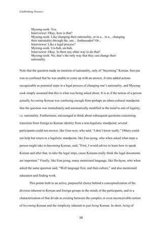 Establishing Distance
	
38	
Myeong-sook: Yes.
Interviewer: Okay, how is that?
Myeong-sook: Like changing their nationality, or in a... in a... changing
their nationality through the, um... Ambassador? Or...
Interviewer: Like a legal process?
Myeong-sook: Un-huh, un-huh.
Interviewer: Okay. Is there any other way to do that?
Myeong-sook: No, that’s the only way that they can change their
nationality.
Note that the question made no mention of nationality, only of “becoming” Korean. Seo-jun
was so confused that he was unable to come up with an answer, Ji-min added actions
recognizable as potential steps in a legal process of changing one’s nationality, and Myeong-
sook simply assumed that this is what was being asked about. It is as if the notion of a person
actually becoming Korean was confusing enough from perhaps an ethno-cultural standpoint
that the question was immediately and automatically modified in the mind to one of legality,
i.e. nationality. Furthermore, encouraged to think about subsequent questions concerning
transition from foreign to Korean identity from a non-legalistic standpoint, several
participants could not answer, like Gun-woo, who said, “I don’t know really.” Others could
not help but return to a legalistic standpoint, like Eun-jeong, who when asked what steps a
person might take to becoming Korean, said, “First, I would advise to learn how to speak
Korean and after that, to take the legal steps, cause Koreans really think the legal documents
are important.” Finally, like Eun-jeong, many mentioned language, like Do-hyun, who when
asked the same question said, “Well language first, and then culture,” and also mentioned
education and finding work.
This points both to an active, purposeful choice behind a conceptualization of the
division inherent to Korean and foreign groups in the minds of the participants, and to a
characterization of that divide as existing between the complex or even inconceivable notion
of becoming Korean and the simplicity inherent to just being Korean. In short, being of
 