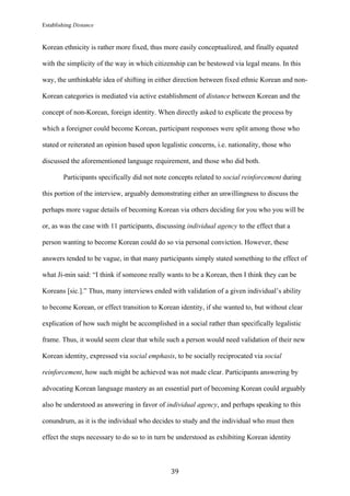 Establishing Distance
	
39	
Korean ethnicity is rather more fixed, thus more easily conceptualized, and finally equated
with the simplicity of the way in which citizenship can be bestowed via legal means. In this
way, the unthinkable idea of shifting in either direction between fixed ethnic Korean and non-
Korean categories is mediated via active establishment of distance between Korean and the
concept of non-Korean, foreign identity. When directly asked to explicate the process by
which a foreigner could become Korean, participant responses were split among those who
stated or reiterated an opinion based upon legalistic concerns, i.e. nationality, those who
discussed the aforementioned language requirement, and those who did both.
Participants specifically did not note concepts related to social reinforcement during
this portion of the interview, arguably demonstrating either an unwillingness to discuss the
perhaps more vague details of becoming Korean via others deciding for you who you will be
or, as was the case with 11 participants, discussing individual agency to the effect that a
person wanting to become Korean could do so via personal conviction. However, these
answers tended to be vague, in that many participants simply stated something to the effect of
what Ji-min said: “I think if someone really wants to be a Korean, then I think they can be
Koreans [sic.].” Thus, many interviews ended with validation of a given individual’s ability
to become Korean, or effect transition to Korean identity, if she wanted to, but without clear
explication of how such might be accomplished in a social rather than specifically legalistic
frame. Thus, it would seem clear that while such a person would need validation of their new
Korean identity, expressed via social emphasis, to be socially reciprocated via social
reinforcement, how such might be achieved was not made clear. Participants answering by
advocating Korean language mastery as an essential part of becoming Korean could arguably
also be understood as answering in favor of individual agency, and perhaps speaking to this
conundrum, as it is the individual who decides to study and the individual who must then
effect the steps necessary to do so to in turn be understood as exhibiting Korean identity
 