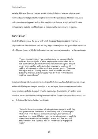 Establishing Distance
	
40	
socially. This was the most concrete answer obtained vis-à-vis how one might acquire
reciprocal acknowledgment of having transitioned to Korean identity. On the whole, such
bodes simultaneously poorly and well for mediation of distance, which while difficult to
obfuscating to mediate, would not seem to be completely impossible to overcome.
CONCLUSION
Emile Durkheim penned the quote with which this paper began in specific reference to
religious beliefs, but noted that such are only a special example of that general law: the social
life of human beings is filled with forces of our own imaginative creation. He then continued,
“From a physical point of view, man is nothing but a system of cells,
and from the mental point of view, a system of representations. From
both points of view, he differs from the animal only in degree. And yet
society conceives him and requires that we conceive him from all
reckless infringement–in other words, that imposes respect. This status
which puts him in a class by himself, seems to us to be one of his
distinctive attributes, even though no basis for it can be found in the
empirical nature of man.”
Durkheim at once indicts our compulsion to establish distance, first, between our real selves
and the ideal beings we imagine ourselves to be, and again, between ourselves and other
living creatures, as but a degree of virtually meaningless dissimilarity. We endow upon
ourselves a note of distinction lacking in empirical base, from which we further construct our
very definition. Durkheim finishes his thought:
“But collective representations often impute to the things to which they
refer properties that do not exist in them in any form or to any degree
whatsoever. From the most commonplace object, they can make a
sacred and very powerful being. However, even though purely ideal, the
powers thereby conferred on that object behave as if they were real.
They determine man’s conduct with the same necessity as physical
forces.”
 