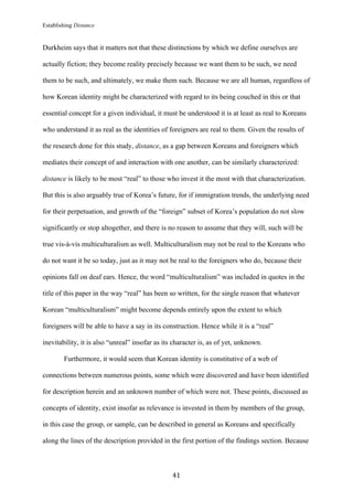 Establishing Distance
	
41	
Durkheim says that it matters not that these distinctions by which we define ourselves are
actually fiction; they become reality precisely because we want them to be such, we need
them to be such, and ultimately, we make them such. Because we are all human, regardless of
how Korean identity might be characterized with regard to its being couched in this or that
essential concept for a given individual, it must be understood it is at least as real to Koreans
who understand it as real as the identities of foreigners are real to them. Given the results of
the research done for this study, distance, as a gap between Koreans and foreigners which
mediates their concept of and interaction with one another, can be similarly characterized:
distance is likely to be most “real” to those who invest it the most with that characterization.
But this is also arguably true of Korea’s future, for if immigration trends, the underlying need
for their perpetuation, and growth of the “foreign” subset of Korea’s population do not slow
significantly or stop altogether, and there is no reason to assume that they will, such will be
true vis-à-vis multiculturalism as well. Multiculturalism may not be real to the Koreans who
do not want it be so today, just as it may not be real to the foreigners who do, because their
opinions fall on deaf ears. Hence, the word “multiculturalism” was included in quotes in the
title of this paper in the way “real” has been so written, for the single reason that whatever
Korean “multiculturalism” might become depends entirely upon the extent to which
foreigners will be able to have a say in its construction. Hence while it is a “real”
inevitability, it is also “unreal” insofar as its character is, as of yet, unknown.
Furthermore, it would seem that Korean identity is constitutive of a web of
connections between numerous points, some which were discovered and have been identified
for description herein and an unknown number of which were not. These points, discussed as
concepts of identity, exist insofar as relevance is invested in them by members of the group,
in this case the group, or sample, can be described in general as Koreans and specifically
along the lines of the description provided in the first portion of the findings section. Because
 