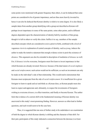 Establishing Distance
	
42	
some points were mentioned with greater frequency than others, it can be deduced that some
points are considered to be of greater importance, and are thus more heavily invested in;
hence it can also be deduced that Korean identity is relative to some degree. It is also likely a
sample taken from another group identifying with a group not described as Korean will
perhaps invest importance in some of the same points, some other points, and to different
degrees dependent upon the characterization of identity held by members of that group,
though it is left to others to verify this claim. Suffice it to say, members of the sample
described concepts which are considered to exist a priori to birth, combined with a level of
vagueness vis-à-vis explanation of central concepts of identity, such as jeong, induces the
author to make the tentative statement that enough evidence exists to posit the existence of
distance. This argument can also be extended in description of mediation of distance as well.
For, if distance is to be overcome, foreigners must first learn to invest importance in that
which Koreans are already invested. However, because of the dual nature of social emphasis
and social reinforcement, such action would not be sufficient, as such an investment can only
be made on the individual’s side of that relationship. This would tend to demonstrate that
Koreans must reciprocate from the side of social reinforcement. It is insufficient for a given
foreigner to learn to speak and act and think as a Korean does, as Korean people must also
learn to expect and appreciate and, ultimately, to respect the investments of foreigners
wishing to overcome distance, to effect transition, and finally to become Korean. The author
feels that evidence of a current shift in the fundamental meaning of Korean identity was
uncovered is this study’s most promising finding. However, answers so often lead to further
questions, and such would seem to be the case here.
Thus, it is suggested that one area of further study to be undertaken is an examination
of both the degree to which Korean identity is shifting and the character of that shift. For
their part, participants of this study indicated a connection between the decrease in at least
 