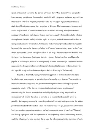 Establishing Distance
	
44	
results of this study show that the Korean television show “Non-Summit” was universally
known among participants, that most had watched it with enjoyment, and some reported it as
their favorite television program; even those who did not report enjoyment confirmed its
depiction of foreign men along lines important to Koreans. The importance of language and
social reinforcement of identity were reflected in the fact that many participants felt the
portrayal of handsome, well-dressed foreign men knowledgably, but not forcefully, relating
their opinions vis-à-vis socially relevant topics in eloquent, fluent Korean constituted an at
least partially realistic presentation. While some participants expressed doubt with regard to
how much the men on the show were being “real” versus how much they were “acting,” and
others mentioned a Korean conceptualization of not only a difference between Koreans and
foreigners but also among foreigners, it speaks volumes that such a show would even be
popular in a country so proud of its homogeneity. In short, if the average viewer can become
accustomed to this group of men speaking and behaving like Koreans, perhaps distance in
this regard is being mediated to some degree. Such is deserving of further study.
Second, to date the Korean government’s approach to multiculturalism has been
largely focused on attempting to teach foreigners how to be more Korean. Thus, to address
the situation methodologically, the government must pursue an education policy which
engages the totality of the Korean populace in education programs simultaneously
demonstrating the Korean point of view while highlighting the many ways in which
immigration will benefit the nation as a whole, in as balanced and equitable a way as
possible. Such a program must be enacted equally at all levels of society such that the widest
possible swath of individuals of all kinds, for example vis-à-vis age, educational achievement
level, occupation, geographic residence, and socio-economic status, is involved. This study
has already highlighted both the importance of and propensity for education among Koreans,
such that it becomes beyond question that at least the infrastructure for the execution of such
 
