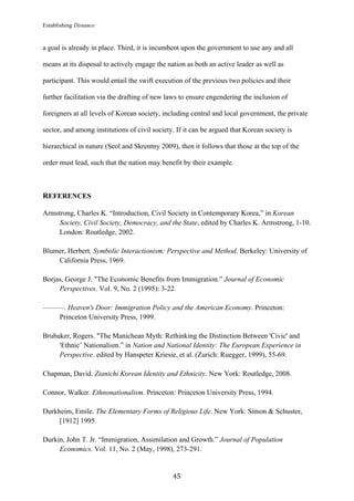 Establishing Distance
	
45	
a goal is already in place. Third, it is incumbent upon the government to use any and all
means at its disposal to actively engage the nation as both an active leader as well as
participant. This would entail the swift execution of the previous two policies and their
further facilitation via the drafting of new laws to ensure engendering the inclusion of
foreigners at all levels of Korean society, including central and local government, the private
sector, and among institutions of civil society. If it can be argued that Korean society is
hierarchical in nature (Seol and Skrentny 2009), then it follows that those at the top of the
order must lead, such that the nation may benefit by their example.
REFERENCES
Armstrong, Charles K. “Introduction, Civil Society in Contemporary Korea,” in Korean
Society, Civil Society, Democracy, and the State, edited by Charles K. Armstrong, 1-10.
London: Routledge, 2002.
Blumer, Herbert. Symbolic Interactionism: Perspective and Method. Berkeley: University of
California Press, 1969.
Borjas, George J. "The Economic Benefits from Immigration.” Journal of Economic
Perspectives. Vol. 9, No. 2 (1995): 3-22.
———. Heaven's Door: Immigration Policy and the American Economy. Princeton:
Princeton University Press, 1999.
Brubaker, Rogers. "The Manichean Myth: Rethinking the Distinction Between 'Civic' and
'Ethnic’ Nationalism.” in Nation and National Identity: The European Experience in
Perspective. edited by Hanspeter Kriesie, et al. (Zurich: Ruegger, 1999), 55-69.
Chapman, David. Zianichi Korean Identity and Ethnicity. New York: Routledge, 2008.
Connor, Walker. Ethnonationalism. Princeton: Princeton University Press, 1994.
Durkheim, Emile. The Elementary Forms of Religious Life. New York: Simon & Schuster,
[1912] 1995.
Durkin, John T. Jr. “Immigration, Assimilation and Growth.” Journal of Population
Economics. Vol. 11, No. 2 (May, 1998), 273-291.
 