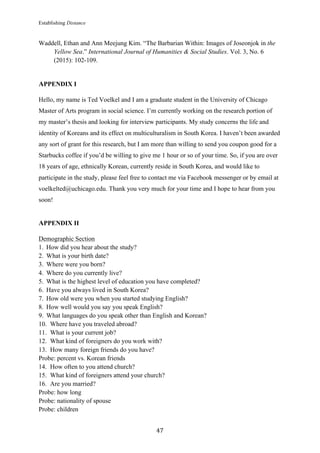 Establishing Distance
	
47	
Waddell, Ethan and Ann Meejung Kim. “The Barbarian Within: Images of Joseonjok in the
Yellow Sea.” International Journal of Humanities & Social Studies. Vol. 3, No. 6
(2015): 102-109.
APPENDIX I
Hello, my name is Ted Voelkel and I am a graduate student in the University of Chicago
Master of Arts program in social science. I’m currently working on the research portion of
my master’s thesis and looking for interview participants. My study concerns the life and
identity of Koreans and its effect on multiculturalism in South Korea. I haven’t been awarded
any sort of grant for this research, but I am more than willing to send you coupon good for a
Starbucks coffee if you’d be willing to give me 1 hour or so of your time. So, if you are over
18 years of age, ethnically Korean, currently reside in South Korea, and would like to
participate in the study, please feel free to contact me via Facebook messenger or by email at
voelkelted@uchicago.edu. Thank you very much for your time and I hope to hear from you
soon!
APPENDIX II
Demographic Section
1. How did you hear about the study?
2. What is your birth date?
3. Where were you born?
4. Where do you currently live?
5. What is the highest level of education you have completed?
6. Have you always lived in South Korea?
7. How old were you when you started studying English?
8. How well would you say you speak English?
9. What languages do you speak other than English and Korean?
10. Where have you traveled abroad?
11. What is your current job?
12. What kind of foreigners do you work with?
13. How many foreign friends do you have?
Probe: percent vs. Korean friends
14. How often to you attend church?
15. What kind of foreigners attend your church?
16. Are you married?
Probe: how long
Probe: nationality of spouse
Probe: children
 
