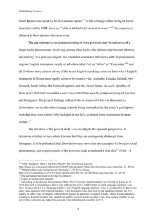 Establishing Distance
	
3	
South Korea were upset by the five-minute report,”12
while a foreign editor living in Korea
characterized the MBC piece as, “rubbish tabloid television at its worst,’”13
the asymmetry
inherent to their opinions becomes clear.
The gap inherent to the juxtapositioning of these positions may be indicative of a
larger social phenomenon, involving, among other topics, the relationship between ethnicity
and identity. In a previous project, the researcher conducted interviews with 30 professional
migrant English instructors, nearly all of whom identified as “white” or “Caucasian,”14
and
all of whom were citizens of one of the seven English-speaking countries from which English
instructors in Korea must legally come to be issued a visa: Australia, Canada, Ireland, New
Zealand, South Africa, the United Kingdom, and the United States. As such, specifics of
these seven different nationalities were less central than was the juxtapositioning of Koreans
and foreigners. The project findings indicated the existence of what was discussed as
disinclusion: an acculturative strategy actively being undertaken by the study’s participants
such that they were neither fully included in nor fully excluded from mainstream Korean
society.15
The intention of the present study is to investigate the opposite perspective, to
determine whether or not certain Koreans feel they are analogously distanced from
foreigners. It is hypothesized that disinclusion may constitute one example of a broader social
phenomenon, just as participants of the previous study constituted a thin slice16
of the 1.4
																																																								
12
“MBC Producer: What’s the Fuss About?” The Wall Street Journal,
http://blogs.wsj.com/korearealtime/2012/06/07/mbc-producer-whats-the-fuss-about/, (accessed Jan. 31, 2016).
13
“Relationships with Foreigners are Shocking?” The Korea Times,
http://www.koreatimes.co.kr/www/news/opinon/2012/06/162_112429.html, (accessed Jan. 31, 2016).
14
One participant declined to divulge his ethnicity.
15
Copies available upon request.
16
According to the Korean Immigration Office, 23,515 foreign English teachers were living in Korea as of
2010, but such is misleading in that it only reflects that year’s total number of valid language teaching visas
(E2). Because the E2 is a “language teacher,” not “English language teacher,” visa, it is impossible to know how
many were issued to only English teachers. Also, foreigners who earn their living teaching English, but live
legally on other visas or illegally without them, cannot be accurately counted. Finally, ethnic Korean returnees
working as English teachers may qualify for and be living in Korea on other visas. It is unclear whether or not
any of these concerns are taken into account when tabulating the number 23,515.
 