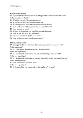Establishing Distance
	
48	
Korean Identity Section
17. If you had to pick three words to describe yourself, what would they be? Why?
Probe: Character or identity?
18. What does the word Korean mean to you?
19. What does the word Koreanness mean to you?
20. What do you think is the difference between these words?
21. How are Korean and foreigners living in Korea different?
22. How are they the same?
23. What is the impression you get of foreigners in the media?
24. How do you feel about this impression?
25. Have you watched 비정상회담 or 미수다?
26. How are foreigners presented on these shows?
Shifting Identity Section
27. Can a person become Korean in the same way as one becomes American?
Probe: legalistically
28. Is a child born in Korea automatically Korean by birth?
Probe: non-legalistically
29. Is a Korean child born outside of Korea automatically Korean by birth?
Probe: non-legalistically
30. Is a Korean child born in Korea and then adopted by foreign parents still Korean?
Probe: non-legalistically
31. How can someone become Korean?
Probe: non-legalistically
32. Is there anything you want to tell me that we haven’t covered?
 