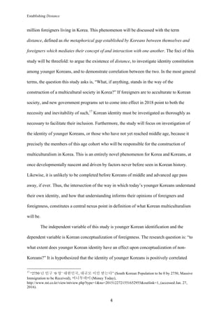 Establishing Distance
	
4	
million foreigners living in Korea. This phenomenon will be discussed with the term
distance, defined as the metaphorical gap established by Koreans between themselves and
foreigners which mediates their concept of and interaction with one another. The foci of this
study will be threefold: to argue the existence of distance, to investigate identity constitution
among younger Koreans, and to demonstrate correlation between the two. In the most general
terms, the question this study asks is, “What, if anything, stands in the way of the
construction of a multicultural society in Korea?” If foreigners are to acculturate to Korean
society, and new government programs set to come into effect in 2018 point to both the
necessity and inevitability of such,17
Korean identity must be investigated as thoroughly as
necessary to facilitate their inclusion. Furthermore, the study will focus on investigation of
the identity of younger Koreans, or those who have not yet reached middle age, because it
precisely the members of this age cohort who will be responsible for the construction of
multiculturalism in Korea. This is an entirely novel phenomenon for Korea and Koreans, at
once developmentally nascent and driven by factors never before seen in Korean history.
Likewise, it is unlikely to be completed before Koreans of middle and advanced age pass
away, if ever. Thus, the intersection of the way in which today’s younger Koreans understand
their own identity, and how that understanding informs their opinions of foreigners and
foreignness, constitutes a central nexus point in definition of what Korean multiculturalism
will be.
The independent variable of this study is younger Korean identification and the
dependent variable is Korean conceptualization of foreignness. The research question is: “to
what extent does younger Korean identity have an effect upon conceptualization of non-
Koreans?” It is hypothesized that the identity of younger Koreans is positively correlated
																																																								
17
“2750 년 인구 ‘0 명’ 대한민국, 대규모 이민 받는다” (South Korean Population to be 0 by 2750, Massive
Immigration to be Received), 머니투데이 (Money Today),
http://www.mt.co.kr/view/mtview.php?type=1&no=2015122721551652955&outlink=1, (accessed Jan. 27,
2016).
 