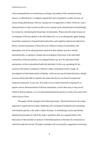 Establishing Distance
	
5	
with conceptualization of non-Koreans as foreign; the product of this interaction being
distance as defined above. It might be argued that such a hypothesis is rather obvious: of
course strong identification with one’s group sets it in opposition to others. However, such a
characterization is only accurate insofar as one’s group can be characterized overwhelmingly
by exclusivity, introducing the broad topic of nationalism. Please note this study focuses on
investigation of Korean identity at the individual level, so as to subsequently apply findings
toward the construction of generalization about how such might be understood collectively.
Hence, research instruments will not focus on collective notions of nationalism, and
participants will not be asked questions about how their identity may have formed
nationalistically, or top-down. Instead, the investigation of the basis of the individual
construction of Korean identity is investigated bottom-up: how the individual builds
nationalism, not how nationalism builds the individual. In this way, grounding for the
exclusive and inclusive tendencies of Korea’s ethnic nationalism will be sought via
investigation of individual notions of identity, which in turn may be based elsewhere, though
it seems entirely plausible to entertain the notion that the two are based in mutual and
reciprocal interaction. In any case, this study is not so much interested in arguing for or
against various characterizations of Korean nationalism, or how those may or may not be
related to Korean identity, as it is in demonstrating that the practice of such is the source from
which distance flows.
This paper will be arranged in the following manner. Theoretical basis for the study’s
argument is organized in two parts, beginning with sociological foundation and concluding
with material specific to the study’s cohort: Koreans. A methodology section specifically
detailing the procedure by which the study’s qualitative data was acquired follows this.
Discussion of data includes an analysis of identified patterns as the basis for conclusions at
which the study has arrived. The paper concludes with several policy suggestions concerning
 