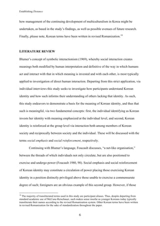 Establishing Distance
	
6	
how management of the continuing development of multiculturalism in Korea might be
undertaken, as based in the study’s findings, as well as possible avenues of future research.
Finally, please note, Korean terms have been written in revised Romanization.18
LITERATURE REVIEW
Blumer’s concept of symbolic interactionism (1969), whereby social interaction creates
meanings both modified by human interpretation and definitive of the way in which humans
act and interact with that in which meaning is invested and with each other, is most typically
applied to investigation of direct human interaction. Departing from this strict application, via
individual interviews this study seeks to investigate how participants understand Korean
identity and how such informs their understanding of others lacking that identity. As such,
this study endeavors to demonstrate a basis for the meaning of Korean identity, and thus that
such is meaningful, via two fundamental concepts: first, the individual identifying as Korean
invests her identity with meaning emphasized at the individual level, and second, Korean
identity is reinforced at the group level via interaction both among members of Korean
society and reciprocally between society and the individual. These will be discussed with the
terms social emphasis and social reinforcement, respectively.
Continuing with Blumer’s language, Foucault discusses, “a net-like organisation,”
between the threads of which individuals not only circulate, but are also positioned to
exercise and undergo power (Foucault 1980, 98). Social emphasis and social reinforcement
of Korean identity may constitute a circulation of power placing those exercising Korean
identity in a position distinctly privileged above those unable to exercise a commensurate
degree of such; foreigners are an obvious example of this second group. However, if those
																																																								
18
The majority of transliterated terms used in this study are participant aliases. Thus, despite departing from
standard academic use of McCune-Reischauer, such makes sense insofar as younger Koreans today typically
transliterate their names according to the revised Romanization system. Other Korean terms have been written
in revised Romanization for the sake of standardization throughout the paper.
 