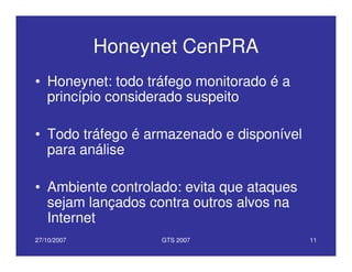 27/10/2007 GTS 2007 11
Honeynet CenPRA
• Honeynet: todo tráfego monitorado é a
princípio considerado suspeito
• Todo tráfego é armazenado e disponível
para análise
• Ambiente controlado: evita que ataques
sejam lançados contra outros alvos na
Internet
 