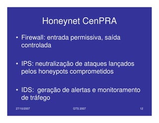 27/10/2007 GTS 2007 12
Honeynet CenPRA
• Firewall: entrada permissiva, saída
controlada
• IPS: neutralização de ataques lançados
pelos honeypots comprometidos
• IDS: geração de alertas e monitoramento
de tráfego
 