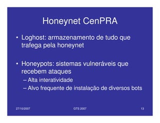 27/10/2007 GTS 2007 13
Honeynet CenPRA
• Loghost: armazenamento de tudo que
trafega pela honeynet
• Honeypots: sistemas vulneráveis que
recebem ataques
– Alta interatividade
– Alvo frequente de instalação de diversos bots
 