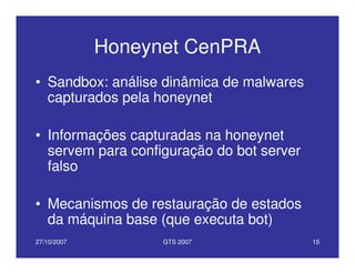 27/10/2007 GTS 2007 15
Honeynet CenPRA
• Sandbox: análise dinâmica de malwares
capturados pela honeynet
• Informações capturadas na honeynet
servem para configuração do bot server
falso
• Mecanismos de restauração de estados
da máquina base (que executa bot)
 