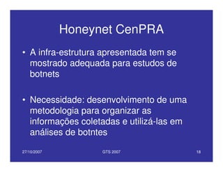 27/10/2007 GTS 2007 18
Honeynet CenPRA
• A infra-estrutura apresentada tem se
mostrado adequada para estudos de
botnets
• Necessidade: desenvolvimento de uma
metodologia para organizar as
informações coletadas e utilizá-las em
análises de botntes
 
