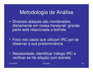 27/10/2007 GTS 2007 20
Metodologia de Análise
• Diversos ataques são monitorados
diariamente em nossa honeynet: grande
parte está relacionada a botnets
• Foco nos casos que utilizam IRC por se
observar a sua predominância
• Necessidade: Identificar tráfego IRC e
verificar se há relação com botnets
 